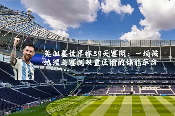 美加墨世界杯39天赛期:一场被地理与赛制双重压缩的体能革命