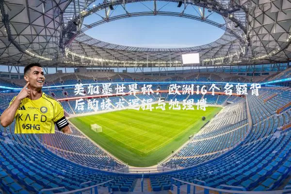美加墨世界杯：欧洲16个名额背后的技术逻辑与地理博弈