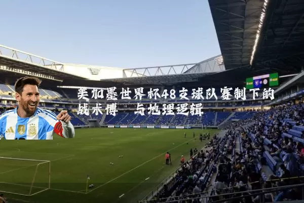 美加墨世界杯48支球队赛制下的战术博弈与地理逻辑