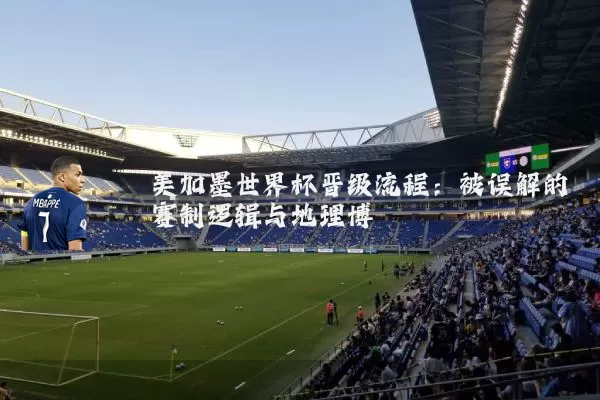 美加墨世界杯晋级流程:被误解的赛制逻辑与地理博弈