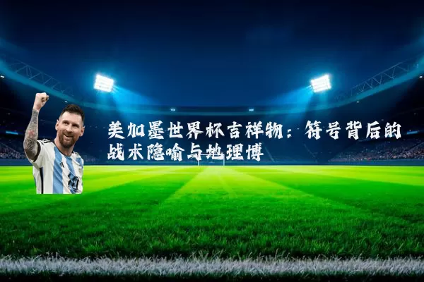 美加墨世界杯吉祥物：符号背后的战术隐喻与地理博弈