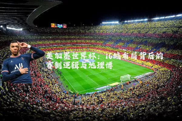 美加墨世界杯:16城布局背后的赛制逻辑与地理博弈
