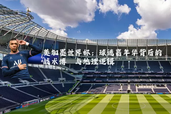 美加墨世界杯:球迷嘉年华背后的战术博弈与地理逻辑
