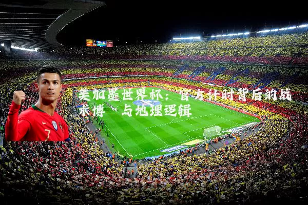 美加墨世界杯:官方计时背后的战术博弈与地理逻辑