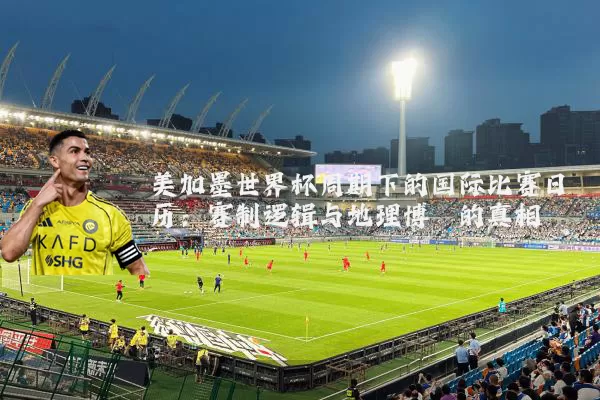 美加墨世界杯周期下的国际比赛日历:赛制逻辑与地理博弈的真相